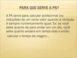  A PA serve para calcular acréscimos (ou
reduções) de um certo valor quando a variação
é sempre numericamente igual. Ex: se você
sabe quanto da para andar em um dia, você
sabe quanto andara em tantos dias e então
calcular o tempo da viagem...
 