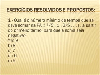 1 - Qual é o número mínimo de termos que se
deve somar na PA :( 7/5 , 1 , 3/5 , ... ) , a partir
do primeiro termo, para que a soma seja
negativa?
*a) 9
b) 8
c) 7
d ) 6
e) 5
 