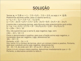 Temos: a1 = 7/5 e r = 1 – 7/5 = 5/5 – 7/5 = -2/5, ou seja: r = -2/5.
Poderemos escrever então, para o n-ésimo termo an:
an = a1 + (n – 1).r = 7/5 + (n – 1).(-2/5)
an = 7/5 – 2n/5 + 2/5 = (7/5 + 2/5) –2n/5 = 9/5 –2n/5 = (9 – 2n)/5
A soma dos n primeiros termos, pela fórmula vista anteriormente será então:
Sn = (a1 + an). (n/2) = [(7/5) + (9 – 2n)/5].(n/2) = [(16 – 2n)/5].(n/2)
Sn = (16n – 2n2
) / 10
Ora, nós queremos que a soma Sn seja negativa; logo, vem:
(16n – 2n2
) / 10 < 0
Como o denominador é positivo, para que a fração acima seja negativa, o
numerador deve ser negativo. Logo, deveremos ter:
16n – 2n2
< 0
Portanto, n(16 – 2n ) < 0
Ora, como n é o número de termos, ele é um número inteiro e positivo. Portanto,
para que o produto acima seja negativo, deveremos ter:
16 – 2n < 0, de onde vem 16 < 2n ou 2n > 16 ou n > 8.
Como n é um número inteiro positivo, deduzimos imediatamente que n = 9.
Portanto, a alternativa correta é a letra A.
 