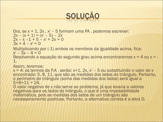 Ora, se x + 1, 2x , x2
– 5 formam uma PA , podemos escrever:
2x – (x + 1) = (x2
– 5) – 2x
2x – x –1 + 5 – x2
+ 2x = 0
3x + 4 – x2
= 0
Multiplicando por (-1) ambos os membros da igualdade acima, fica:
x2
– 3x – 4 = 0
Resolvendo a equação do segundo grau acima encontraremos x = 4 ou x = -
1.
Assim, teremos:
x = 4: os termos da P.A . serão: x+1, 2x, x2
– 5 ou substituindo o valor de x
encontrado: 5, 8, 11, que são as medidas dos lados do triângulo. Portanto,
o perímetro do triângulo (soma das medidas dos lados) será igual a
5+8+11 = 24.
O valor negativo de x não serve ao problema, já que levaria a valores
negativos para os lados do triângulo, o que é uma impossibilidade
matemática, pois as medidas dos lados de um triângulo são
necessariamente positivas. Portanto, a alternativa correta é a letra D.
 