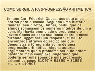 Johann Carl Friedrich Gauss, aos sete anos
entrou para a escola. Segundo uma história
famosa, seu diretor, Butner, pediu que os
alunos somassem os números inteiros de um a
cem. Mal havia enunciado o problema e o
jovem Gauss colocou sua lousa sobre a mesa,
dizendo: ligget se! Sua resposta, 5050, foi
encontrada através do raciocínio que
demonstra a fórmula da soma de uma
progressão aritmética. Alguns autores
argumentam que o problema seria de ordem
bastante mais complexa, sugerindo que
poderia ser uma soma de uma progressão
aritmética como 81097 + 81395 + 81693
+ ..... + 110897
 
