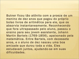 Butner ficou tão atônito com a proeza de um
menino de dez anos que pagou do próprio
bolso livros de aritmética para ele, que os
absorvia instantaneamente. Reconhecendo
que fora ultrapassado pelo aluno, passou o
ensino para seu jovem assistente, Johann
Martin Bartels (1769-1856), apaixonado pela
matemática. Entre Bartels, com dezessete
anos, e o aluno de dez nasceu uma boa
amizade que durou toda a vida. Eles
estudavam juntos, ajudando-se em suas
dificuldades.
 