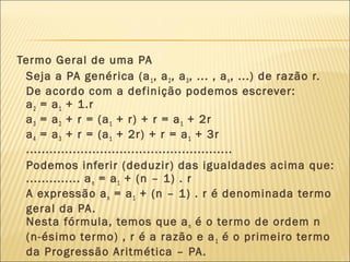 Termo Geral de uma PA
Seja a PA genérica (a1, a2, a3, ... , an, ...) de razão r.
De acordo com a definição podemos escrever:
a2 = a1 + 1.r
a3 = a2 + r = (a1 + r) + r = a1 + 2r
a4 = a3 + r = (a1 + 2r) + r = a1 + 3r
.....................................................
Podemos inferir (deduzir) das igualdades acima que:
.............. an = a1 + (n – 1) . r
A expressão an = a1 + (n – 1) . r é denominada termo
geral da PA.
Nesta fórmula, temos que an é o termo de ordem n
(n-ésimo termo) , r é a razão e a1 é o primeiro termo
da Progressão Aritmética – PA.
 