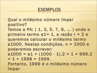  Qual o milésimo número ímpar
positivo?
Temos a PA: ( 1, 3, 5, 7, 9, ... ) onde o
primeiro termo a1= 1, a razão r = 2 e
queremos calcular o milésimo termo
a1000. Nestas condições, n = 1000 e
poderemos escrever:
a1000 = a1 + (1000 - 1).2 = 1 + 999.2
= 1 + 1998 = 1999.
Portanto, 1999 é o milésimo número
ímpar
 