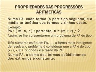  Numa PA, cada termo (a partir do segundo) é a
média aritmética dos termos vizinhos deste.
 Exemplo:
PA : ( m, n, r ) ; portanto, n = (m + r) / 2
 Assim, se lhe apresentarem um problema de PA do tipo:
Três números estão em PA, ... , a forma mais inteligente
de resolver o problema é considerar que a PA é do tipo:
(x - r, x, x + r), onde r é a razão da PA.
 Numa PA, a soma dos termos eqüidistantes
dos extremos é constante.
 