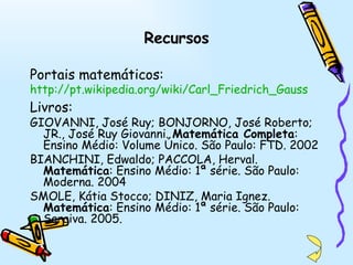 Recursos Portais matemáticos: http://pt.wikipedia.org/wiki/Carl_Friedrich_Gauss   Livros: GIOVANNI, José Ruy; BONJORNO, José Roberto; JR., José Ruy Giovanni.  Matemática Completa : Ensino Médio: Volume Único. São Paulo: FTD. 2002 BIANCHINI, Edwaldo; PACCOLA, Herval.  Matemática : Ensino Médio: 1ª série. São Paulo: Moderna. 2004 SMOLE, Kátia Stocco; DINIZ, Maria Ignez.  Matemática : Ensino Médio: 1ª série. São Paulo: Saraiva. 2005. 