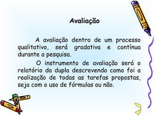 Avaliação A avaliação dentro de um processo qualitativo, será gradativa e contínua durante a pesquisa. O instrumento de avaliação será o relatório da dupla descrevendo como foi a realização de todas as tarefas propostas, seja com o uso de fórmulas ou não. 