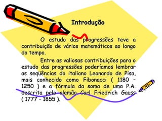 Introdução O estudo das progressões teve a contribuição de vários matemáticos ao longo do tempo. Entre as valiosas contribuições para o estudo das progressões poderíamos lembrar as seqüências do italiano Leonardo de Pisa, mais conhecido como Fibonacci ( 1180 – 1250 ) e a fórmula da soma de uma P.A. descrita pelo alemão Carl Friedrich Gauss ( 1777 – 1855 ). 