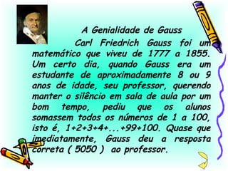 A Genialidade de Gauss Carl Friedrich Gauss foi um matemático que viveu de 1777 a 1855. Um certo dia, quando Gauss era um estudante de aproximadamente 8 ou 9 anos de idade, seu professor, querendo manter o silêncio em sala de aula por um bom tempo, pediu que os alunos somassem todos os números de 1 a 100, isto é, 1+2+3+4+...+99+100. Quase que imediatamente, Gauss deu a resposta correta ( 5050 )  ao professor. 
