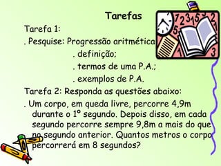 Tarefas Tarefa 1: . Pesquise: Progressão aritmética . definição; . termos de uma P.A.; . exemplos de P.A. Tarefa 2: Responda as questões abaixo: . Um corpo, em queda livre, percorre 4,9m durante o 1º segundo. Depois disso, em cada segundo percorre sempre 9,8m a mais do que no segundo anterior. Quantos metros o corpo percorrerá em 8 segundos? 