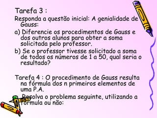 Tarefa 3 : Responda a questão inicial: A genialidade de Gauss: a) Diferencie os procedimentos de Gauss e dos outros alunos para obter a soma solicitada pelo professor. b) Se o professor tivesse solicitado a soma de todos os números de 1 a 50, qual seria o resultado? Tarefa 4 : O procedimento de Gauss resulta na fórmula dos n primeiros elementos de uma P.A. Resolva o problema seguinte, utilizando a fórmula ou não: 