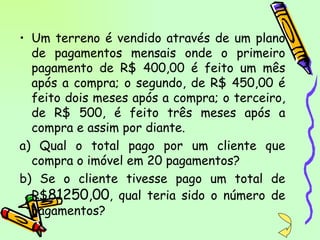 Um terreno é vendido através de um plano de pagamentos mensais onde o primeiro pagamento de R$ 400,00 é feito um mês após a compra; o segundo, de R$ 450,00 é feito dois meses após a compra; o terceiro, de R$ 500, é feito três meses após a compra e assim por diante. a) Qual o total pago por um cliente que compra o imóvel em 20 pagamentos? b) Se o cliente tivesse pago um total de R$ 81250,00 , qual teria sido o número de pagamentos? 