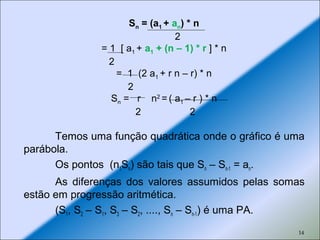 14
Temos uma função quadrática onde o gráfico é uma
parábola.
Os pontos (n1Sn) são tais que Sn – Sn-1 = an.
As diferenças dos valores assumidos pelas somas
estão em progressão aritmética.
(S1, S2 – S1, S3 – S2, ...., Sn – Sn-1) é uma PA.
Sn = (a1 + an) * n
2
= 1 [ a1 + a1 + (n – 1) * r ] * n
2
= 1 (2 a1 + r n – r) * n
2
Sn = r n2
= ( a1 – r ) * n
2 2
 