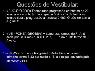 Questões de Vestibular:
1 - (PUC-RIO 2009) Temos uma progressão aritmética de 20
   termos onde o 1o termo é igual a 5. A soma de todos os
   termos dessa progressão aritmética é 480. O décimo termo
   é igual a:


2 - (UE - PONTA GROSSA) A soma dos termos de P. A. é
   dada por Sn = n2 - n, n = 1, 2, 3, ... Então o 10° termo da P.
   A vale:



3 - (UFRGS) Em uma Progressão Aritmética, em que o
   primeiro termo é 23 e a razão é -6, a posição ocupada pelo
   elemento -13 é:
 