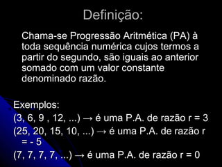Definição:
  Chama-se Progressão Aritmética (PA) à
  toda sequência numérica cujos termos a
  partir do segundo, são iguais ao anterior
  somado com um valor constante
  denominado razão.

Exemplos:
(3, 6, 9 , 12, ...) → é uma P.A. de razão r = 3
(25, 20, 15, 10, ...) → é uma P.A. de razão r
  =-5
(7, 7, 7, 7, ...) → é uma P.A. de razão r = 0
 