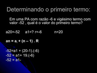 Determinando o primeiro termo:
  Em uma PA com razão -6 e vigésimo termo com
  valor -52 , qual é o valor do primeiro termo?

a20=-52     a1=? r=-6     n=20

an = a1 + (n – 1) . R

-52=a1 + (20-1).(-6)
-52 = a1+ 19.(-6)
-52 = a1-
 