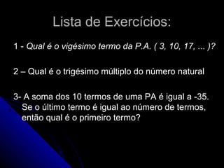 Lista de Exercícios:
1 - Qual é o vigésimo termo da P.A. ( 3, 10, 17, ... )?

2 – Qual é o trigésimo múltiplo do número natural

3- A soma dos 10 termos de uma PA é igual a -35.
  Se o último termo é igual ao número de termos,
  então qual é o primeiro termo?
 