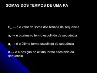 SOMAS DOS TERMOS DE UMA PA

                  (a1 + an ) ⋅ n
             Sn =
                       2
Sn → é o valor da soma dos termos da sequência

a1 → é o primeiro termo escolhido da sequência

an → é o último termo escolhido da sequência

n → é a posição do último termo escolhido da
sequência
 