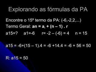 Explorando as fórmulas da PA
Encontre o 15º termo da PA: (-6,-2,2,...)
Termo Geral: an = a1 + (n – 1) . r
a15=?    a1=-6     r= -2 – (-6) = 4   n = 15

a15 = -6+(15 – 1).4 = -6 +14.4 = -6 + 56 = 50

R: a15 = 50
 