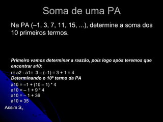 Soma de uma PA
  Na PA (–1, 3, 7, 11, 15, ...), determine a soma dos
  10 primeiros termos.
                                 (a1 + an ) ⋅ n
                            Sn =
                                      2
  Primeiro vamos determinar a raazão, pois logo após teremos que
  encontrar a10:
  r= a2 - a1= 3 – (–1) = 3 + 1 = 4
  Determinando o 10º termo da PA
  a10 = –1 + (10 – 1) * 4
  a10 = – 1 + 9 * 4
  a10 = – 1 + 36
  a10 = 35
Assim S10 :
                 (−3 + 35).10 32.10 320
           s10 =             =     =    = 160
                      2         2    2
 