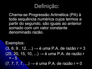 Definição:
  Chama-se Progressão Aritmética (PA) à
  toda sequência numérica cujos termos a
  partir do segundo, são iguais ao anterior
  somado com um valor constante
  denominado razão.

Exemplos:
(3, 6, 9 , 12, ...) → é uma P.A. de razão r = 3
(25, 20, 15, 10, ...) → é uma P.A. de razão r
  =-5
(7, 7, 7, 7, ...) → é uma P.A. de razão r = 0
 