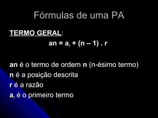 Fórmulas de uma PA
TERMO GERAL:
        an = a1 + (n – 1) . r


an é o termo de ordem n (n-ésimo termo)
n é a posição descrita
r é a razão
a1 é o primeiro termo
 