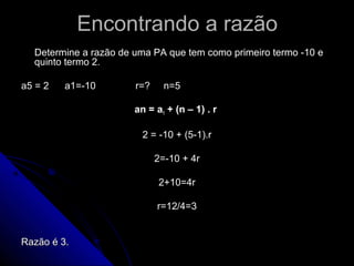Encontrando a razão
  Determine a razão de uma PA que tem como primeiro termo -10 e
  quinto termo 2.

a5 = 2   a1=-10        r=?     n=5

                       an = a1 + (n – 1) . r

                         2 = -10 + (5-1).r

                             2=-10 + 4r

                             2+10=4r

                             r=12/4=3


Razão é 3.
 