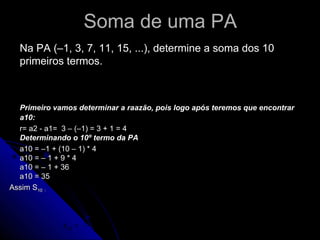 Soma de uma PA
  Na PA (–1, 3, 7, 11, 15, ...), determine a soma dos 10
  primeiros termos.
                                         (a1 + an ) ⋅ n
                                 Sn =
                                                 2 teremos que encontrar
  Primeiro vamos determinar a raazão, pois logo após
  a10:
  r= a2 - a1= 3 – (–1) = 3 + 1 = 4
  Determinando o 10º termo da PA
  a10 = –1 + (10 – 1) * 4
  a10 = – 1 + 9 * 4
  a10 = – 1 + 36
  a10 = 35
Assim S10 :



                    (− 3 + 35).10 32.10 320
              s10 =              =     =    = 160
                           2        2    2
 
