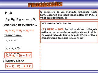 a1, a2, a3, ……., an
P. A.
CONDIÇÃO DE EXISTÊNCIA:
a2 – a1 = a3 – a2 = r
TERMO GERAL
a2
= a1
+ r
a3
= a1
+ 2r
a4
= a1
+ 3r
an = a1 + (n – 1).r
3 TERMOS EM P.A
x – r; x; x + r
O perímetro de um triângulo retângulo mede
60m. Sabendo que seus lados estão em P.A., o
valor da hipotenusa, é:
VERDADEIRO OU FALSO
( ) UFSC – 2008 Os lados de um triângulo
estão em progressão aritmética de razão dois.
Se o perímetro do triângulo é de 57 cm, então o
comprimento do maior lado é 19 cm.
F
 