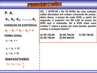 a1, a2, a3, ……., an
P. A.
CONDIÇÃO DE EXISTÊNCIA:
a2 – a1 = a3 – a2 = r
TERMO GERAL
a2
= a1
+ r
a3
= a1
+ 2r
a4
= a1
+ 3r
an
= a1
+ (n – 1).rSOMA DOS TERMOS
Sn = (a1 + an). n
2
03) ( UFPE-09 ) Os 25 DVDs de uma coleção
estão alinhados em ordem crescente de preço.
Além disso, o preço de cada DVD, a partir do
segundo, é superior em R$ 2,00 ao preço do
DVD que o antecede. Se o DVD mais caro
custou 7 vezes o preço do mais barato, quanto
custou a coleção inteira?
A) R$ 792,00 B) R$ 794,00 C) R$ 796,00
D) R$ 798,00 E) R$ 800,00
 