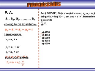 a1, a2, a3, ……., an
P. A.
CONDIÇÃO DE EXISTÊNCIA:
a2 – a1 = a3 – a2 = r
TERMO GERAL
a2
= a1
+ r
a3
= a1
+ 2r
a4
= a1
+ 3r
an
= a1
+ (n – 1).rSOMA DOS TERMOS
Sn = (a1 + an). n
2
04) ( FGV-SP ) Seja a seqüência (a1
, a2
, a3
,., an
)
tal que an
= log 10n – 1
, em que n ∈ N*
. Determine
o valor de
∑=
100
1n
n
a
a) 4950
b) 4850
c) 5050
d) 4750
e) 4650
 
