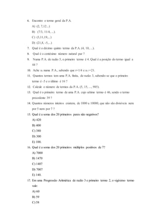 6. Encontre o termo geral da P.A.
A) (2, 7,12...)
B) (7/3, 11/4, ...).
C) (3,11,19,...)
D) (21,8, -5,...)
7. Qual é o décimo quinto termo da P.A. (4, 10, ...).
8. Qual é o centésimo número natural par ?
9. Numa P.A. de razão 5, o primeiro termo é 4. Qual é a posição do termo igual a
44 ?
10. Ache a1 numa P.A., sabendo que r=1/4 e a17=21.
11. Quantos termos tem uma P.A. finita, de razão 3, sabendo-se que o primeiro
termo é -5 e o último é 16 ?
12. Calcule o número de termos da P.A. (5, 15, ..., 985).
13. Qual é o primeiro termo de uma P.A. cujo sétimo termo é 46, sendo o termo
precedente 39 ?
14. Quantos números inteiros existem, de 1000 a 10000, que não são divisíveis nem
por 5 nem por 7 ?
15. Qual é a soma dos 20 primeiros pares não negativos?
A) 420
B) 400
C) 380
D) 300
E) 100.
16. Qual é a soma dos 20 primeiros múltiplos positivos de 7?
A) 7000
B) 1470
C) 1407
D) 7007
E) 140.
17. Em uma Progressão Aritmética de razão 3 e primeiro termo 2, o vigésimo termo
vale:
A) 60
B) 59
C) 58
 