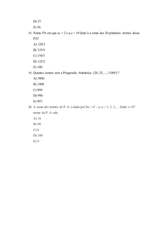 D) 57
E) 56.
18. Numa PA em que a6 = 2 e a38 = 10 Qual é a soma dos 20 primeiros termos dessa
PA?
A) 120/3
B) 125/4
C) 150/3
D) 125/2
E) 100.
19. Quantos termos tem a Progressão Aritmética (20, 25, ..., 5.005) ?
A) 5000
B) 1000
C) 999
D) 998
E) 997.
20. A soma dos termos de P. A. é dada por Sn = n2 - n, n = 1, 2, 3, ... Então o 10°
termo da P. A vale:
A) 18
B) 90
C) 8
D) 100
E) 9
 