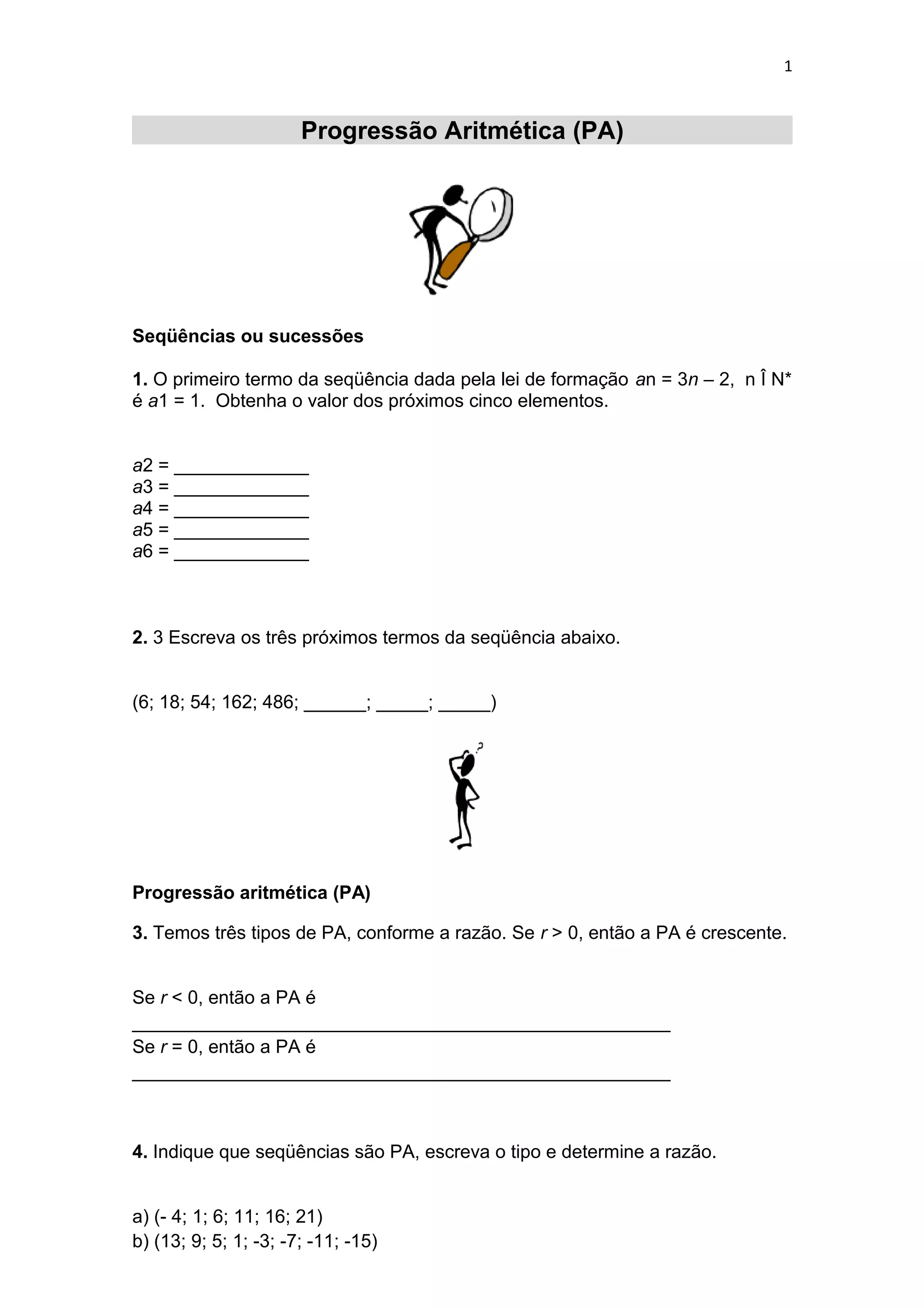 1
Progressão Aritmética (PA)
Seqüências ou sucessões
1. O primeiro termo da seqüência dada pela lei de formação an = 3n – 2, n Î N*
é a1 = 1. Obtenha o valor dos próximos cinco elementos.
a2 = _____________
a3 = _____________
a4 = _____________
a5 = _____________
a6 = _____________
2. 3 Escreva os três próximos termos da seqüência abaixo.
(6; 18; 54; 162; 486; ______; _____; _____)
Progressão aritmética (PA)
3. Temos três tipos de PA, conforme a razão. Se r > 0, então a PA é crescente.
Se r < 0, então a PA é
____________________________________________________
Se r = 0, então a PA é
____________________________________________________
4. Indique que seqüências são PA, escreva o tipo e determine a razão.
a) (- 4; 1; 6; 11; 16; 21)
b) (13; 9; 5; 1; -3; -7; -11; -15)