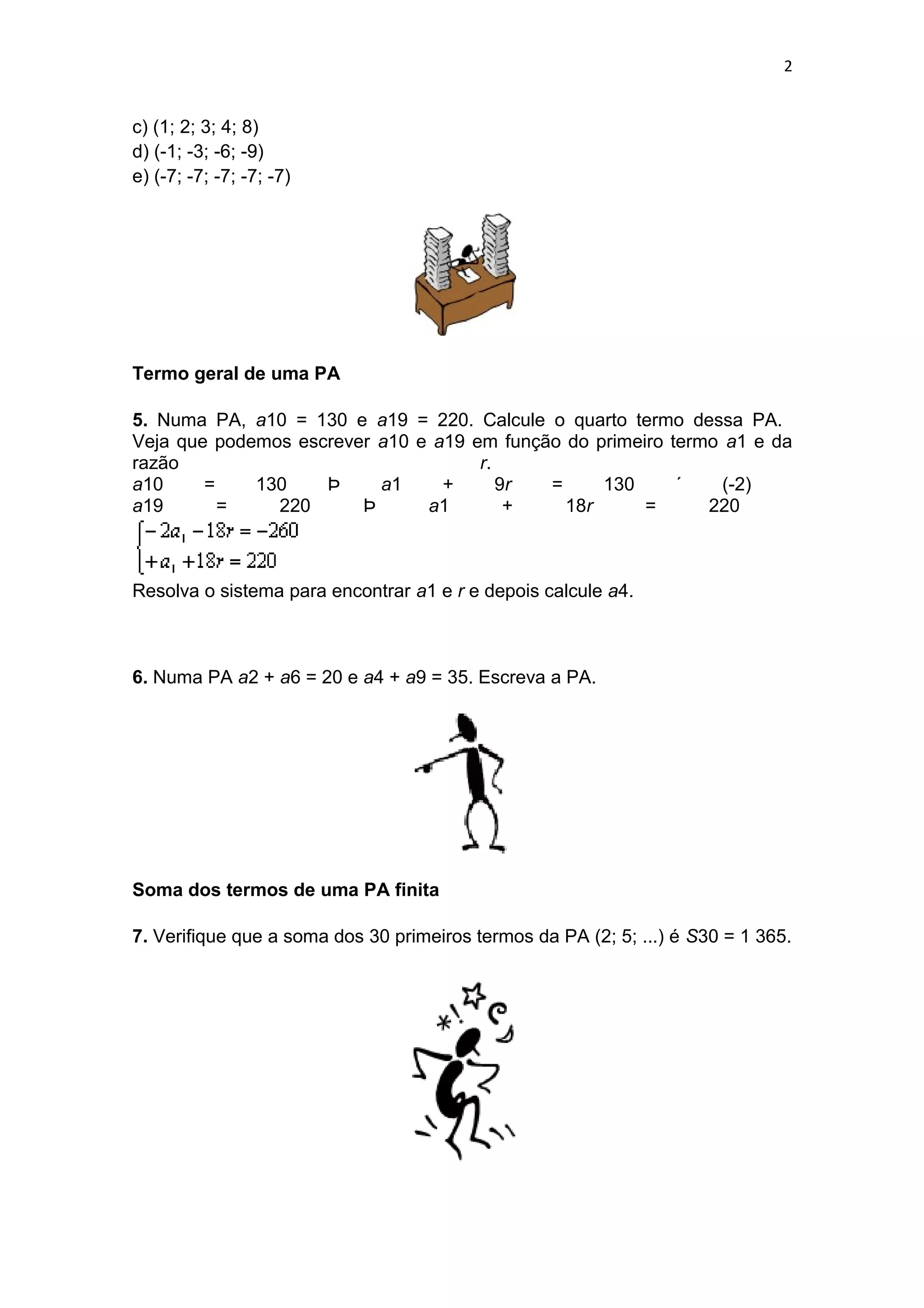 2
c) (1; 2; 3; 4; 8)
d) (-1; -3; -6; -9)
e) (-7; -7; -7; -7; -7)
Termo geral de uma PA
5. Numa PA, a10 = 130 e a19 = 220. Calcule o quarto termo dessa PA.
Veja que podemos escrever a10 e a19 em função do primeiro termo a1 e da
razão r.
a10 = 130 Þ a1 + 9r = 130 ´ (-2)
a19 = 220 Þ a1 + 18r = 220
Resolva o sistema para encontrar a1 e r e depois calcule a4.
6. Numa PA a2 + a6 = 20 e a4 + a9 = 35. Escreva a PA.
Soma dos termos de uma PA finita
7. Verifique que a soma dos 30 primeiros termos da PA (2; 5; ...) é S30 = 1 365.