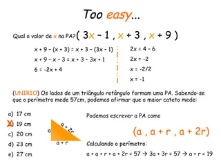 Too  easy ... Qual o valor de  x  na PA? ( 3 x  – 1 ,  x  + 3 ,  x  + 9 ) x + 9 – (x + 3) = x + 3 – (3x – 1) x + 9 – x – 3 = x + 3 – 3x + 1 6 = -2x + 4  2x = 4 – 6 2x = -2 x = -2/2 x = -1 ( UNIRIO ) Os lados de um triângulo retângulo formam uma PA. Sabendo-se que o perímetro mede 57cm, podemos afirmar que o maior cateto mede: 17 cm 19 cm 20 cm 23 cm 27 cm Podemos escrever a PA como (a , a + r , a + 2r) Calculando o perímetro: a + a + r + a + 2r = 57    3a + 3r = 57    a + r = 19 a a + r a + 2r X 