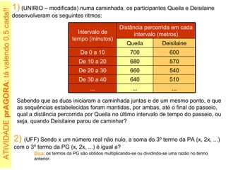 1)  (UNIRIO – modificada) numa caminhada, os participantes Queila e Deisilaine desenvolveram os seguintes ritmos: Sabendo que as duas iniciaram a caminhada juntas e de um mesmo ponto, e que as sequências estabelecidas foram mantidas, por ambas, até o final do passeio, qual a distância percorrida por Queila no último intervalo de tempo do passeio, ou seja, quando Deisilaine parou de caminhar? 2)   (UFF) Sendo x um número real não nulo, a soma do 3º termo da PA (x, 2x, ...) com o 3º termo da PG (x, 2x, ...) é igual a? ATIVIDADE  prAGORA : tá valendo 0,5 cada!!  Dica : os termos da PG são obtidos multiplicando-se ou dividindo-se uma razão no termo anterior. ... ... ... 510 640 De 30 a 40 540 660 De 20 a 30 570 680 De 10 a 20 600 700 De 0 a 10 Deisilaine Queila Distância percorrida em cada intervalo (metros) Intervalo de tempo (minutos) 