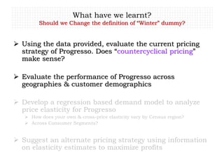What have we learnt?
Should we Change the definition of “Winter” dummy?
 Using the data provided, evaluate the current pricing
strategy of Progresso. Does “countercyclical pricing”
make sense?
 Evaluate the performance of Progresso across
geographies & customer demographics
 Develop a regression based demand model to analyze
price elasticity for Progresso
 How does your own & cross-price elasticity vary by Census region?
 Across Consumer Segments?
 Suggest an alternate pricing strategy using information
on elasticity estimates to maximize profits
 