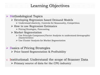 Learning Objectives
 Methodological Topics
 Developing Regression based Demand Models
 Understand elasticity, Controls for Seasonality, Competition
 How to use Regression Estimates
 Pricing Strategies, Forecasting
 Market Segmentation
 Use Principle Component/Factor Analysis to understand demographic
characteristics
 Use Cluster Analysis for Market Segmentation
 Basics of Pricing Strategies
 Price based Segmentation & Profitability
o Institutional: Understand the scope of Scanner Data
 Primary source of data for the CPG industry
 
