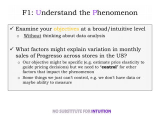 F1: Understand the Phenomenon
 Examine your objectives at a broad/intuitive level
o Without thinking about data analysis
 What factors might explain variation in monthly
sales of Progresso across stores in the US?
o Our objective might be specific (e.g. estimate price elasticity to
guide pricing decisions) but we need to “control” for other
factors that impact the phenomenon
o Some things we just can’t control, e.g. we don’t have data or
maybe ability to measure
 