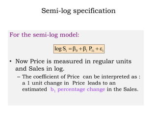 Semi-log specification
For the semi-log model:
• Now Price is measured in regular units
and Sales in log.
– The coefficient of Price can be interpreted as :
a 1 unit change in Price leads to an
estimated b1 percentage change in the Sales.
i1i10i εPββSlog 
 