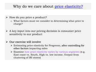 Why do we care about price elasticity?
 How do you price a product?
o What factors must we consider in determining what price to
charge?
 A key input into our pricing decision is consumer price
sensitivity to our product
 Our exercise will involve
 Estimating price elasticity for Progresso, after controlling for
other factors impacting sales
 Examine how price elasticity varies by various segments (e.g.
East coast vs. South, High vs. low income, Output from
clustering of IRI stores)
 