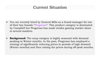 Current Situation
 You are recently hired by General Mills as a brand manager for one
of their key brands “Progresso”. This product category is dominated
by Campbell but Progresso has made strides gaining market share
in several markets.
 Background: The soup category is highly seasonal with demand
peaking in Winter months. In the past, Progresso has employed a
strategy of significantly reducing prices in periods of high demand
(Winter months) and then raising the prices during off-peak months.
 