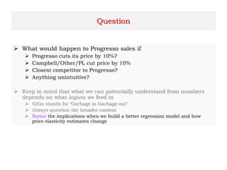 Question
 What would happen to Progresso sales if
 Progresso cuts its price by 10%?
 Campbell/Other/PL cut price by 10%
 Closest competitor to Progresso?
 Anything unintuitive?
 Keep in mind that what we can potentially understand from numbers
depends on what inputs we feed in
 GiGo stands for ‘Garbage in Garbage out’
 Always question the broader context
 Notice the implications when we build a better regression model and how
price elasticity estimates change
 