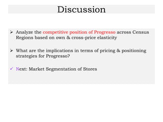 Discussion
 Analyze the competitive position of Progresso across Census
Regions based on own & cross-price elasticity
 What are the implications in terms of pricing & positioning
strategies for Progresso?
 Next: Market Segmentation of Stores
 
