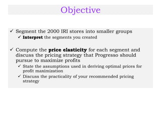 Objective
 Segment the 2000 IRI stores into smaller groups
 Interpret the segments you created
 Compute the price elasticity for each segment and
discuss the pricing strategy that Progresso should
pursue to maximize profits
 State the assumptions used in deriving optimal prices for
profit maximization
 Discuss the practicality of your recommended pricing
strategy
 