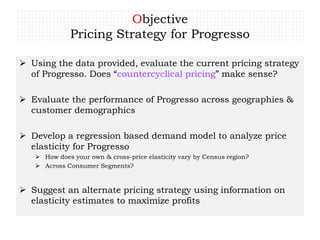 Objective
Pricing Strategy for Progresso
 Using the data provided, evaluate the current pricing strategy
of Progresso. Does “countercyclical pricing” make sense?
 Evaluate the performance of Progresso across geographies &
customer demographics
 Develop a regression based demand model to analyze price
elasticity for Progresso
 How does your own & cross-price elasticity vary by Census region?
 Across Consumer Segments?
 Suggest an alternate pricing strategy using information on
elasticity estimates to maximize profits
 