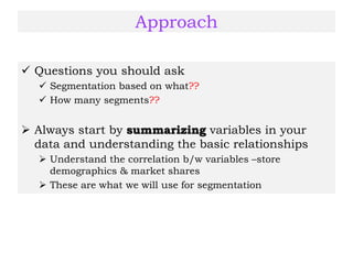 Approach
 Questions you should ask
 Segmentation based on what??
 How many segments??
 Always start by summarizing variables in your
data and understanding the basic relationships
 Understand the correlation b/w variables –store
demographics & market shares
 These are what we will use for segmentation
 