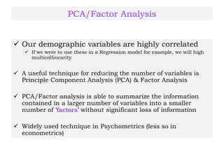 PCA/Factor Analysis
 Our demographic variables are highly correlated
 If we were to use these in a Regression model for example, we will high
multicollinearity
 A useful technique for reducing the number of variables is
Principle Component Analysis (PCA) & Factor Analysis
 PCA/Factor analysis is able to summarize the information
contained in a larger number of variables into a smaller
number of ‘factors’ without significant loss of information
 Widely used technique in Psychometrics (less so in
econometrics)
 