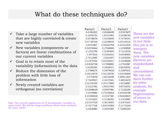 What do these techniques do?
 Take a large number of variables
that are highly correlated & create
new variables
 New variables (components or
factors) are linear combinations of
our current variables
 Goal is to retain most of the
variability (information) in the data
 Reduce the dimension of the
problem with little loss of
information
 Newly created variables are
orthogonal (no correlation)
Note: Our current application of 10 demographic variables is
quite trivial. We will see larger problems where these methods
are more useful
These are the
new variables
in our data.
Our job is to
interpret
them. The
new variables
(factors) are
standardized
and
uncorrelated.
We can use
them further
for other
analysis, for
example
Segmentation
of stores in
our data.
 